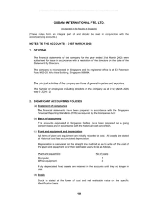 10
GUDAMI INTERNATIONAL PTE. LTD.
(Incorporated in the Republic of Singapore)
(These notes form an integral part of and should be read in conjunction with the
accompanying accounts.)
NOTES TO THE ACCOUNTS - 31ST MARCH 2005
1. GENERAL
The financial statements of the company for the year ended 31st March 2005 were
authorised for issue in accordance with a resolution of the directors on the date of the
Statement By Directors.
The company is incorporated in Singapore and its registered office is at 63 Robinson
Road #05-20, Afro Asia Building, Singapore 068894.
The principal activities of the company are those of general importers and exporters.
The number of employees including directors in the company as at 31st March 2005
was 6 (2004 : 2)
2. SIGNIFICANT ACCOUNTING POLICIES
(a) Statement of compliance
The financial statements have been prepared in accordance with the Singapore
Financial Reporting Standards (FRS) as required by the Companies Act.
(b) Basis of accounting
The accounts expressed in Singapore Dollars have been prepared on a going
concern basis and in accordance with the historical cost convention.
(c) Plant and equipment and depreciation
All items of plant and equipment are initially recorded at cost. All assets are stated
at historical cost less accumulated depreciation.
Depreciation is calculated on the straight line method so as to write off the cost of
the plant and equipment over their estimated useful lives as follows.
Plant and equipment No of years
Computer 1
Office equipment 3
Fully depreciated fixed assets are retained in the accounts until they no longer in
use.
(d) Stock
Stock is stated at the lower of cost and net realisable value on the specific
identification basis.
17826a8c1547d6acfb6cecc5b80682d8862872e62480814f31eec84821a623d6
 