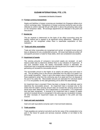 12
GUDAMI INTERNATIONAL PTE. LTD.
(Incorporated in the Republic of Singapore)
(e) Foreign currency transactions
Assets and liabilities in foreign currencies are translated into Singapore dollars at an
uniform exchange rates. Transactions in foreign currencies during the year are also
reflected at uniform rates @1.80 per US$ which is above the prevailing rates ruling
on the transaction dates. All exchange adjustments are reflected in the profit and
loss account.
(f) Income tax
The tax expense is determined on the basis of tax effect accounting using the
liability method and is applied to all significant timing differences. Deferred tax
benefits are not recognised unless there is reasonable expectation of their
realisation.
(g) Trade and other receivables
Trade and other receivables are recognised and carried at original invoice amount
less an allowance for any uncollectible amounts. All known bad debts are written off
and specific provision is made for those debts, which are considered to be doubtful.
(h) Impairment of assets
The carrying amounts of company’s non-current assets are reviewed at each
balance sheet date to determine whether there is any indication of impairment. If
any such indication exists, the asset’s recoverable amount is estimated. An
impairment loss is recognised whenever the carrying amount of an asset or its cash-
generating unit exceeds its recoverable amount.
The recoverable amount is the higher of an asset’s net selling price and value in
use. The net selling price is the amount obtainable from the sale of an asset in an
arm’s length transaction. Value in use is the present value of estimated future cash
flows expected to arise from the continuing use of an asset and from its disposal at
the end of its useful life. Recoverable amounts are estimated for individual assets
or, if it is not possible, for the cash-generating unit to which the asset belongs.
An impairment loss is reversed if there has been a change in the estimate used to
determine the recoverable amount. An impairment loss is reversed only to the
extent that the asset’s carrying amount does not exceed the carrying amount that
would have been determined, net of depreciation or amortisation, if no impairment
loss had been recognised. A reversal of an impairment loss in respect of assets
carried at revalued amount is recognised in the same way as a revaluation increase.
All other reversals of impairment losses are recognised in the profit and loss
account.
(i) Cash and cash equivalents
Cash and cash equivalents comprise cash in hand and bank balances.
(j) Trade payables
Trade payables are carried at cost which are the fair value of the consideration to be
paid in the future for goods and services received, whether or not billed to the
company.
17826a8c1547d6acfb6cecc5b80682d8862872e62480814f31eec84821a623d6
 
