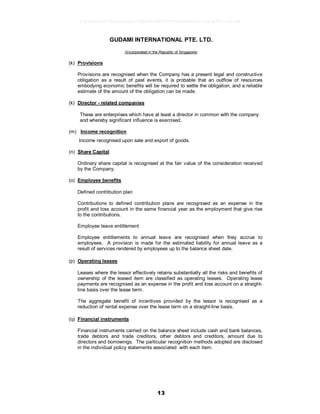 13
GUDAMI INTERNATIONAL PTE. LTD.
(Incorporated in the Republic of Singapore)
(k) Provisions
Provisions are recognised when the Company has a present legal and constructive
obligation as a result of past events, it is probable that an outflow of resources
embodying economic benefits will be required to settle the obligation, and a reliable
estimate of the amount of the obligation can be made.
(k) Director - related companies
These are enterprises which have at least a director in common with the company
and whereby significant influence is exercised.
(m) Income recognition
Income recognised upon sale and export of goods.
(n) Share Capital
Ordinary share capital is recognised at the fair value of the consideration received
by the Company.
(o) Employee benefits
Defined contribution plan
Contributions to defined contribution plans are recognised as an expense in the
profit and loss account in the same financial year as the employment that give rise
to the contributions.
Employee leave entitlement
Employee entitlements to annual leave are recognised when they accrue to
employees. A provision is made for the estimated liability for annual leave as a
result of services rendered by employees up to the balance sheet date.
(p) Operating leases
Leases where the lessor effectively retains substantially all the risks and benefits of
ownership of the leased item are classified as operating leases. Operating lease
payments are recognised as an expense in the profit and loss account on a straight-
line basis over the lease term.
The aggregate benefit of incentives provided by the lessor is recognised as a
reduction of rental expense over the lease term on a straight-line basis.
(q) Financial instruments
Financial instruments carried on the balance sheet include cash and bank balances,
trade debtors and trade creditors, other debtors and creditors, amount due to
directors and borrowings. The particular recognition methods adopted are disclosed
in the individual policy statements associated with each item.
17826a8c1547d6acfb6cecc5b80682d8862872e62480814f31eec84821a623d6
 