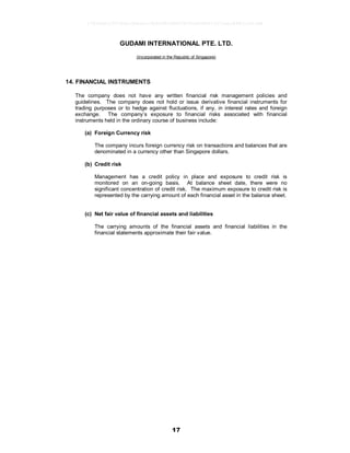 17
GUDAMI INTERNATIONAL PTE. LTD.
(Incorporated in the Republic of Singapore)
14. FINANCIAL INSTRUMENTS
The company does not have any written financial risk management policies and
guidelines. The company does not hold or issue derivative financial instruments for
trading purposes or to hedge against fluctuations, if any, in interest rates and foreign
exchange. The company’s exposure to financial risks associated with financial
instruments held in the ordinary course of business include:
(a) Foreign Currency risk
The company incurs foreign currency risk on transactions and balances that are
denominated in a currency other than Singapore dollars.
(b) Credit risk
Management has a credit policy in place and exposure to credit risk is
monitored on an on-going basis. At balance sheet date, there were no
significant concentration of credit risk. The maximum exposure to credit risk is
represented by the carrying amount of each financial asset in the balance sheet.
(c) Net fair value of financial assets and liabilities
The carrying amounts of the financial assets and financial liabilities in the
financial statements approximate their fair value.
17826a8c1547d6acfb6cecc5b80682d8862872e62480814f31eec84821a623d6
 