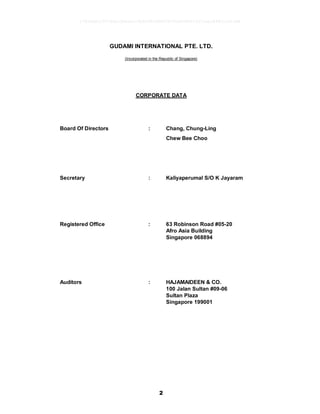 2
GUDAMI INTERNATIONAL PTE. LTD.
(Incorporated in the Republic of Singapore)
CORPORATE DATA
Board Of Directors : Chang, Chung-Ling
Chew Bee Choo
Secretary : Kaliyaperumal S/O K Jayaram
Registered Office : 63 Robinson Road #05-20
Afro Asia Building
Singapore 068894
Auditors : HAJAMAIDEEN & CO.
100 Jalan Sultan #09-06
Sultan Plaza
Singapore 199001
17826a8c1547d6acfb6cecc5b80682d8862872e62480814f31eec84821a623d6
 