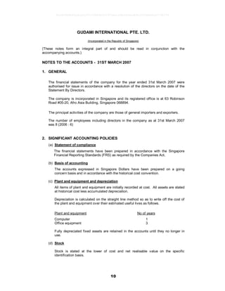 10
GUDAMI INTERNATIONAL PTE. LTD.
(Incorporated in the Republic of Singapore)
(These notes form an integral part of and should be read in conjunction with the
accompanying accounts.)
NOTES TO THE ACCOUNTS - 31ST MARCH 2007
1. GENERAL
The financial statements of the company for the year ended 31st March 2007 were
authorised for issue in accordance with a resolution of the directors on the date of the
Statement By Directors.
The company is incorporated in Singapore and its registered office is at 63 Robinson
Road #05-20, Afro Asia Building, Singapore 068894.
The principal activities of the company are those of general importers and exporters.
The number of employees including directors in the company as at 31st March 2007
was 8 (2006 : 6)
2. SIGNIFICANT ACCOUNTING POLICIES
(a) Statement of compliance
The financial statements have been prepared in accordance with the Singapore
Financial Reporting Standards (FRS) as required by the Companies Act.
(b) Basis of accounting
The accounts expressed in Singapore Dollars have been prepared on a going
concern basis and in accordance with the historical cost convention.
(c) Plant and equipment and depreciation
All items of plant and equipment are initially recorded at cost. All assets are stated
at historical cost less accumulated depreciation.
Depreciation is calculated on the straight line method so as to write off the cost of
the plant and equipment over their estimated useful lives as follows.
Plant and equipment No of years
Computer 1
Office equipment 3
Fully depreciated fixed assets are retained in the accounts until they no longer in
use.
(d) Stock
Stock is stated at the lower of cost and net realisable value on the specific
identification basis.
9e5d2864b46a8ca5c07cf38840011970ea1e5b56b6ea89a1003b0e0ce774b974
 