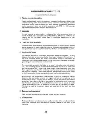 11
GUDAMI INTERNATIONAL PTE. LTD.
(Incorporated in the Republic of Singapore)
(e) Foreign currency transactions
Assets and liabilities in foreign currencies are translated into Singapore dollars at an
uniform exchange rates. Transactions in foreign currencies during the year are also
reflected at uniform rates @1.80 per US$ which is above the prevailing rates ruling
on the transaction dates and is not in accordance with FRS 21. All exchange
adjustments are reflected in the profit and loss account.
(f) Income tax
The tax expense is determined on the basis of tax effect accounting using the
liability method and is applied to all significant timing differences. Deferred tax
benefits are not recognised unless there is reasonable expectation of their
realisation.
(g) Trade and other receivables
Trade and other receivables are recognised and carried at original invoice amount
less an allowance for any uncollectible amounts. All known bad debts are written off
and specific provision is made for those debts, which are considered to be doubtful.
(h) Impairment of assets
The carrying amounts of company’s non-current assets are reviewed at each
balance sheet date to determine whether there is any indication of impairment. If
any such indication exists, the asset’s recoverable amount is estimated. An
impairment loss is recognised whenever the carrying amount of an asset or its cash-
generating unit exceeds its recoverable amount.
The recoverable amount is the higher of an asset’s net selling price and value in
use. The net selling price is the amount obtainable from the sale of an asset in an
arm’s length transaction. Value in use is the present value of estimated future cash
flows expected to arise from the continuing use of an asset and from its disposal at
the end of its useful life. Recoverable amounts are estimated for individual assets
or, if it is not possible, for the cash-generating unit to which the asset belongs.
An impairment loss is reversed if there has been a change in the estimate used to
determine the recoverable amount. An impairment loss is reversed only to the
extent that the asset’s carrying amount does not exceed the carrying amount that
would have been determined, net of depreciation or amortisation, if no impairment
loss had been recognised. A reversal of an impairment loss in respect of assets
carried at revalued amount is recognised in the same way as a revaluation increase.
All other reversals of impairment losses are recognised in the profit and loss
account.
(i) Cash and cash equivalents
Cash and cash equivalents comprise cash in hand and bank balances.
(j) Trade payables
Trade payables are carried at cost which are the fair value of the consideration to be
paid in the future for goods and services received, whether or not billed to the
company.
9e5d2864b46a8ca5c07cf38840011970ea1e5b56b6ea89a1003b0e0ce774b974
 