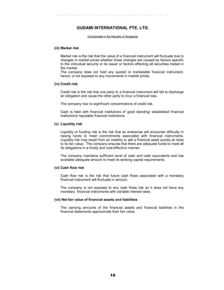 16
GUDAMI INTERNATIONAL PTE. LTD.
(Incorporated in the Republic of Singapore)
(iii) Market risk
Market risk is the risk that the value of a financial instrument will fluctuate due to
changes in market prices whether those changes are caused by factors specific
to the individual security or its issuer or factors affecting all securities traded in
the market.
The company does not hold any quoted or marketable financial instrument,
hence, is not exposed to any movements in market prices.
(iv) Credit risk
Credit risk is the risk that one party to a financial instrument will fail to discharge
an obligation and cause the other party to incur a financial loss.
The company has no significant concentrations of credit risk.
Cash is held with financial institutions of good standing/ established financial
institutions/ reputable financial institutions.
(v) Liquidity risk
Liquidity or funding risk is the risk that an enterprise will encounter difficulty in
raising funds to meet commitments associated with financial instruments.
Liquidity risk may result from an inability to sell a financial asset quickly at close
to its fair value. The company ensures that there are adequate funds to meet all
its obligations in a timely and cost-effective manner.
The company maintains sufficient level of cash and cash equivalents and has
available adequate amount to meet its working capital requirements.
(vi) Cash flow risk
Cash flow risk is the risk that future cash flows associated with a monetary
financial instrument will fluctuate in amount.
The company is not exposed to any cash flows risk as it does not have any
monetary financial instruments with variable interest rates.
(vii) Net fair value of financial assets and liabilities
The carrying amounts of the financial assets and financial liabilities in the
financial statements approximate their fair value.
9e5d2864b46a8ca5c07cf38840011970ea1e5b56b6ea89a1003b0e0ce774b974
 