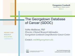 The Georgetown Database of Cancer (GDOC) Subha Madhavan, PhD Director, Clinical Research Informatics Georgetown Lombardi Comprehensive Cancer Center Contact:  [email_address] 