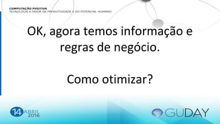 OK, agora temos informação e
regras de negócio.
Como otimizar?
 