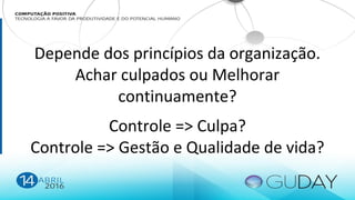 Depende dos princípios da organização.
Achar culpados ou Melhorar
continuamente?
Controle => Culpa?
Controle => Gestão e Qualidade de vida?
 