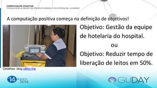 Detalhes: blog uMov.me
Objetivo: Gestão da equipe
de hotelaria do hospital.
ou
Objetivo: Reduzir tempo de
liberação de leitos em 50%.
A computação positiva começa na definição de objetivos!
 