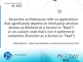 … Serverless architectures refer to applications
that significantly depend on third-party services
(knows as Backend as a Service or "BaaS")
or on custom code that's run in ephemeral
containers (Function as a Service or "FaaS")
Mike Roberts - http://martinfowler.com/articles/serverless.html
RSJUG
 