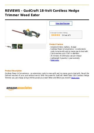 REVIEWS - GudCraft 18-Volt Cordless Hedge
Trimmer Weed Eater
ViewUserReviews
Average Customer Rating
5.0 out of 5
Product Feature
Includes trimmer, battery, chargerq
Cordless Power & Convenience - no extensionsq
cords to mess with and no messy gas to deal with
Cuts branches up to 7/16" in diameterq
25 minutes of continuous use per chargeq
Lightweight 5 pounds; 1-year warrantyq
Read moreq
Product Description
Cordless Power & Convenience - no extensions cords to mess with and no messy gas to deal with. Reach the
furthest reaches of your yard without worry! With the powerful GudCraft Weed Eater 18V Cordless Hedge
Trimmer you just charge and go! All the power you need! When and Where you need it! Read more
 