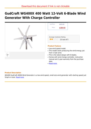 Download this document if link is not clickable


GudCraft WG400X 400 Watt 12-Volt 6-Blade Wind
Generator With Charge Controller
                                                            List Price :   $429.00

                                                                Price :
                                                                           $389.00



                                                           Average Customer Rating

                                                                            2.0 out of 5



                                                       Product Feature
                                                       q   Low wind speed model.
                                                       q   This model starts producing the wind energy just
                                                           from 5 mph wind.
                                                       q   This is the latest design with 6 blades.
                                                       q   Comes with wind charge controller, instruction
                                                           manual and 1-year warranty from the purchase
                                                           date.
                                                       q   Read more




Product Description
WG400 GudCraft 400W Wind Generator is a low wind speed, small-size wind generator with starting speed just
5mph or more. Read more
 