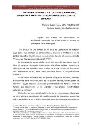 VII SEMINÁRIO REDESTRADO – NUEVAS REGULACIONES EN AMÉRICA LATINA
BUENOS AIRES, 3, 4 Y 5 DE JULIO DE 2008
1
“ARGENTINA, 1976-1983: HISTORIAS DE SOLIDARIDAD,
OPOSICIÓN Y RESISTENCIA A LA DICTADURA EN EL ÁMBITO
ESCOLAR.”
Mariana Gudelevicius/ UBA/ PHO/CONICET
Mariana_gudelevicius@yahoo.com.ar
“¿Quién que tuviera un instrumento de
formación ciudadana tan eficaz como la escuela lo
entregaría a sus enemigos?”1
Este artículo es una síntesis de mi tesis de Licenciatura en Historia2
cuyo tema fue analizar las características, alcances y limitaciones de la
política educativa implementada en Argentina durante el autodenominado
“Proceso de Reorganización Nacional” (PRN).
La investigación desarrollada en mi tesis permitió demostrar que, si
bien el gobierno dictatorial implementó una eficaz política represiva y
disciplinadora, que instaló el terror a nivel de lo que podríamos denominar
una “capilaridad social”, este terror encontró límites y resignificaciones
concretas.
En el ámbito educativo eso fue posible porque los docentes, en tanto
trabajadores de la educación, lejos de ser sujetos pasivos, constituyeron un
colectivo cuyas acciones generaron permanentemente tensión entre la
función que socialmente se les asignaba y sus propias subjetividades
culturales y políticas.3
De hecho, las redes sociales al interior de las comunidades educativas
de nivel primario permitieron el establecimiento de intersticios donde las
prácticas políticas y las prácticas pedagógicas de los docentes no resultaron
1
Alfredo Orts Ramos, Enseñanzas: religiosa y laica, Barcelona, Villarroel, 1933, pág. 147
2
La tesis, dirigida por el Dr. Alejandro Schneider, se titula “Aportes para comprender la cotidianeidad
escolar durante el ‘Proceso de Reorganización Nacional’ en Argentina. Historias de vida de docentes
primarios: análisis de experiencias y memorias”.
3
Sobre las características del rol docente hay intensos debates. Una síntesis sobre el devenir histórico de
la función docente desde “educar al ciudadano” a considerarlo un trabajador de la educación puede
encontrarse en Juan Balduzzi y Silvia Vázquez, De Apóstoles a Trabajadores. Luchas por la unidad
sindical docente.1957-1973, Bs. As, IIPMV, CTERA, 2000.
 