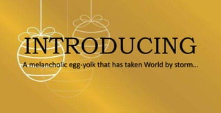 INTRODUCING
A melancholic egg-yolk that has taken World by storm…
 