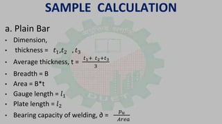 SAMPLE CALCULATION
a. Plain Bar
• Dimension,
• thickness = 𝑡1,𝑡2 , 𝑡3
• Average thickness, t =
𝑡1+ 𝑡2+𝑡3
3
• Breadth = B
• Area = B*t
• Gauge length = 𝑙1
• Plate length = 𝑙2
• Bearing capacity of welding, ∂ =
𝑝 𝑢
𝐴𝑟𝑒𝑎
 