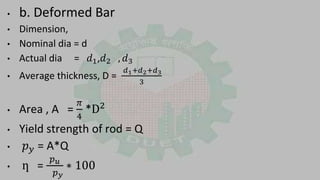 • b. Deformed Bar
• Dimension,
• Nominal dia = d
• Actual dia = 𝑑1,𝑑2 , 𝑑3
• Average thickness, D =
𝑑1+𝑑2+𝑑3
3
• Area , A =
𝜋
4
*D2
• Yield strength of rod = Q
• 𝑝 𝑦 = A*Q
• ƞ =
𝑝 𝑢
𝑝 𝑦
∗ 100
 
