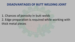 DISADVANTAGES OF BUTT WELDING JOINT
1. Chances of porosity in butt welds
2. Edge preparation is required while working with
thick metal pieces
 