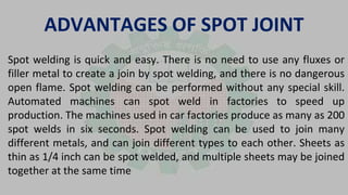 ADVANTAGES OF SPOT JOINT
Spot welding is quick and easy. There is no need to use any fluxes or
filler metal to create a join by spot welding, and there is no dangerous
open flame. Spot welding can be performed without any special skill.
Automated machines can spot weld in factories to speed up
production. The machines used in car factories produce as many as 200
spot welds in six seconds. Spot welding can be used to join many
different metals, and can join different types to each other. Sheets as
thin as 1/4 inch can be spot welded, and multiple sheets may be joined
together at the same time
 