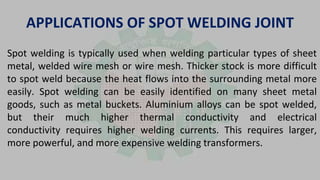APPLICATIONS OF SPOT WELDING JOINT
Spot welding is typically used when welding particular types of sheet
metal, welded wire mesh or wire mesh. Thicker stock is more difficult
to spot weld because the heat flows into the surrounding metal more
easily. Spot welding can be easily identified on many sheet metal
goods, such as metal buckets. Aluminium alloys can be spot welded,
but their much higher thermal conductivity and electrical
conductivity requires higher welding currents. This requires larger,
more powerful, and more expensive welding transformers.
 