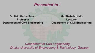 Presented to :
Department of Civil Engineering
Dhaka University of Engineering & Technology, Gazipur.
Dr. Md. Abdus Salam
Professor
Department of Civil Engineering
Mr. Shahab Uddin
Lecturer
Department of Civil Engineering
 