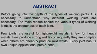 Before going into the depth of the types of welding joints it is
necessary to understand why different welding joints are
necessary. The main reason behind the various types of welding
joints is the uniqueness of each joint.
Few joints are useful for lightweight metals & few for heavy
metals. Few produce strong welds consequently they are complex
while others are cheap & produce mild welds. Every joint has its
own unique applications, pros & cons.
ABSTRACT
 