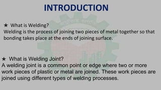 INTRODUCTION
★ What is Welding?
Welding is the process of joining two pieces of metal together so that
bonding takes place at the ends of joining surface.
★ What is Welding Joint?
A welding joint is a common point or edge where two or more
work pieces of plastic or metal are joined. These work pieces are
joined using different types of welding processes.
 