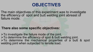 OBJECTIVES
The main objectives of this experiment was to investigate
the efficiency of spot and butt welding joint abreast of
failure mode.
There also some specific objectives:
To investigate the failure mode of the joint.
To determine the efficiency of spot & butt welding joint.
To determine the mechanical properties of a butt & spot
welding joint when subjected to tensile load.
 