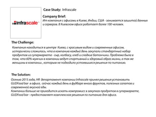 Case Study: Infrascale
Company Brief:
Ит компания с офисами в Киеве, Индии, США - занимается зашитой данных
и серверов. В Киевском офисе работает более 100 человек.
The Challenge:
The Solution:
Компания находиться в центре Киева, с красивым видом и современных офисом,
исторически сложилось, что в компанию каждый день закупали стандартный набор
продуктов из супермаркета - сыр, колбасу, хлеб и сладкие батончики. Проблема была в
том, что 60% мужчин в компании ведут спортивный и здоровый образ жизни, а так же
женщины в компании , которым не подходило устоявшиеся решения по питанию.
Осенью 2015 года, HR департамент компании Infrascale принял решения установить
GUDFood bar в офисе, сейчас каждый день в фудбаре много фруктов, полезных салатов и
современной вкусной еды.
Компании больше не приходится искать компромисс в закупках продуктов в супермаркете,
GUDFood bar - предоставляет комплексное решения по питанию для офиса.
 