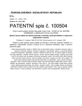 . ČESKOSLOVENSKÁ SOCIALISTICKÁ REPUBLIKA
61 b,
vydáno 15. srpna 1961
Vyloženo 15. února 1961
PATENTNÍ spis č. 100504
Právo k využití vynálezu přísluší státu podle 3 odst. 6 zák. . 34/1957 Sh. Inž. ANTONİN
STEINHILBER a JAROSLAVA KoTovÁ, oba PRAHA
Způsuh úpravy náplně pro dýchací přístroje s chemicky vyvíjeným kyslíkem a regenerací
vydýchaného vzduchu.
Přihlášeno 21. listopadu 1959 (PV 6721-59) Platnost patentu od 21. listopadu 1959
Vynález se týká způsobu úpravy náplně pro přístroje s chemicky vyvíjeným kyslíkem a s
regenerací vydýchaného vzduchu. Používá se ho v dýchacích přístrojích, např. v hornictví,
požárnictví apod.
Podle československého patentu č. 85429, který se týká náplně patrony s obsahem peroxydu sodíku u
přístrojů s chemicky vyvíjeným kyslíkem a regenerací vydýchaného vzduchu, se používá běžného
komerčního perboritanu vápenatého s aktivním obsahem kyslíku až 10%. Při uložení náplně do patrony
není však uvažováno s regulací vlhkosti vzduchu. Vzduch, který do náplně vstupuje, obsahuje vždy určité
množ10 ství vodních par, jež reagují s přítomným peroxydem sodíku. Tak vzniká kyslík, jehož množství
závisí na stupni vlhkosti vzduchu. Proto je výhodné, aby vzduch, vstupující do filtru, byl co nejvlhčí. Při
vyšším stupni vlhkosti proniká však její část náplní filtru a je vdechována spolu s ostatní vzdušinou,
vystupující z filtru. Pracující člověk při použití masky snáší však fysiologicky špatně vlhký vzduch, takže ,
potřeba, aby vdechovaná vzdušina, vystupující z filtru, byla co . Tak vznikl problém vyřešit takový způsob
úpravy náplně dýchacího přístroje, aby vzduch, vstupující do filtru, měl co největší vlhkost pro dosažení
maximálních výtěžků kyslíku a naproti tomu aby vzdušina vy20 stupující z filtru, byla co nejsušší, protože
člověk, pracující v masce, potřebuje, aby vdechovaná vzdušina byla z fysiologického hlediska Suchá. . . :
, . . . . . . . . . . :: ·
 