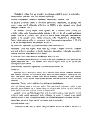 Předložený vynález řeší tyto problémy a odstraňuje uváděné závady a nedostatky.
Jeho podstata spočívá v tom, že u dýchacích přístrojů
s chemicky vyvíjeným kyslíkem a regenerací vydýchaného vzduchu, kde
se používá peroxydu sodíku s obsahem perboritanu vápenatého, se použije jako
vstupní vrstvy náplně silikagelu, vlhčeného na 5060%, a jako výstupní vrstvy náplně
silikagelu s vlhkostí 15%. -
Při realisaci úpravy náplně podle vynálezu lze s výhodou použít patrony pro
vyvíječe kyslíku podle československého patentu č. 84 414, do níž se uvádí vydýchaný
vzduch. Patrona je opatřena navíc na vstupní straně vrstvou silikagelu, zvlhčeného na
5060% a na výstupní straně vrstvou silikagelu, ostře vysušeného s vlhkostí 15%.
Ostatní náplň patrony může být provedena podle československého patentu č. 85 424,
tj. tak, že obsahuje směs 4 dílů peroxydu sodíku s 12
díly perbóritanu vápenatého, popřípadě barnatého, hořečnatého nebo zi
nečnatého. Místo této náplně může však být použito i náplně obdobné, vyrobené
urychleně známým způsobem smíšením kysličníku vápenatého, hydroxydu vápenatého,
kyseliny ortoborité a peroxydu sodíku. Reagu
jící směs se přitom ohřeje, neboť se tvoří kyselina tetraboritá a do
chází k dehydrataci kyseliny borité. Při přípravě směsi tímto způsobem je nutno dbát toho, aby
teplota nepřesáhla 100° C. Pro zajištění vyšší produkce kyslíku může být též použito jako
náplně patrony samostatně
připravovaného perboritanu vápenatého o vysokém obsahu kyslíku, na
příklad 17%.
Vydýchaný vzduch, vstupující do patrony, filtru či jiného dýchacího přístroje, upraveného a plněného
výše uvedeným způsobem, prochází nejprve vstupní vrstvou vlhčeného silikagelu a obohacuje se vodní
parou. Dále prochází vrstvami upravené směsi, kde se regeneruje, přičemž se váže v něm obsažený
kysličník uhličitý. Vzduch se dále obohacuje navíc kyslíkem, který se uvolňuje ze směsi z přítomného
perboritanu
vápenatého. Vlhčený vzduch zajišťuje přitom ještě vyšší výtěžky kyslíku,
neboť voda (vlhkost) reaguje s peroxydem sodíku. Takto regenerovaný a obohacený vzduch se vede
přes sušicí vrstvu silikagelu, kde se zbavuje vlhkosti, do dýchacího vaku přístroje a z něho vchází přes
vhodné zařízení, např. přes ventilovou komoru, do plic použivatele.
Vynáleż v tomto uspořádání je pokrokem proti dosavadnímu stavu, neboť použitím vhodně
vlhčených nebo vhodně vysušených vrstev silikagelu na vstupní i výstupní straně náplně
zaručuje regulaci vlhkosti vstupujícího vzduchu, na níž záleží výkonnost použivatele přístroje.
Jako příklad se uvádí, že pro běžně používané náplně dýchacích
přístrojů je vhodné použít:
na vstupní straně patrony 100 až 200 g silikagelu s vlhkostí 50 až 60%; ---- výstupní
 