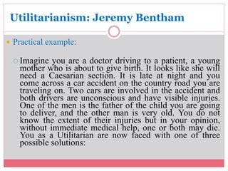 Utilitarianism: Jeremy Bentham 
 Practical example: 
 Imagine you are a doctor driving to a patient, a young 
mother who is about to give birth. It looks like she will 
need a Caesarian section. It is late at night and you 
come across a car accident on the country road you are 
traveling on. Two cars are involved in the accident and 
both drivers are unconscious and have visible injuries. 
One of the men is the father of the child you are going 
to deliver, and the other man is very old. You do not 
know the extent of their injuries but in your opinion, 
without immediate medical help, one or both may die. 
You as a Utilitarian are now faced with one of three 
possible solutions: 
 