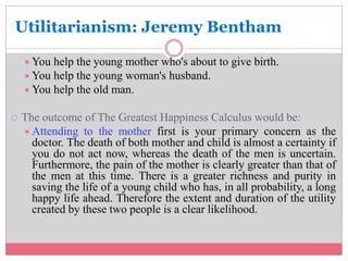 Utilitarianism: Jeremy Bentham 
You help the young mother who's about to give birth. 
You help the young woman's husband. 
You help the old man. 
 The outcome of The Greatest Happiness Calculus would be: 
Attending to the mother first is your primary concern as the 
doctor. The death of both mother and child is almost a certainty if 
you do not act now, whereas the death of the men is uncertain. 
Furthermore, the pain of the mother is clearly greater than that of 
the men at this time. There is a greater richness and purity in 
saving the life of a young child who has, in all probability, a long 
happy life ahead. Therefore the extent and duration of the utility 
created by these two people is a clear likelihood. 
 