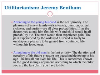 Utilitarianism: Jeremy Bentham 
Attending to the young husband is the next priority. The 
pleasures of a new family—its intensity, duration, extent, 
richness, and purity—are all clear probabilities. If, as the 
doctor, you attend him first his wife and child would in all 
probability die. The man would then experience pain. The 
pain experienced by the widowed husband is likely to 
outstrip any pleasure to be gained from continued life 
without his loved ones. 
Attending to the old man is the last priority. The duration and 
certainty of his future pleasure are questionable owing to his 
age—he has all but lived his life. This is sometimes known 
as the 'good innings' argument, according to which the older 
you are the less claim you have to life 
 