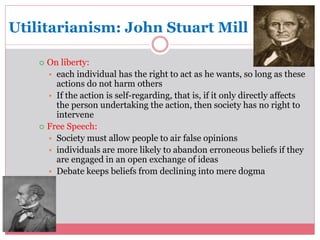 Utilitarianism: John Stuart Mill 
 On liberty: 
• each individual has the right to act as he wants, so long as these 
actions do not harm others 
• If the action is self-regarding, that is, if it only directly affects 
the person undertaking the action, then society has no right to 
intervene 
 Free Speech: 
• Society must allow people to air false opinions 
• individuals are more likely to abandon erroneous beliefs if they 
are engaged in an open exchange of ideas 
• Debate keeps beliefs from declining into mere dogma 
 