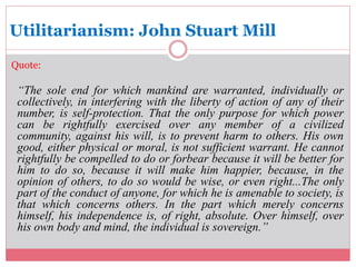 Utilitarianism: John Stuart Mill 
Quote: 
“The sole end for which mankind are warranted, individually or 
collectively, in interfering with the liberty of action of any of their 
number, is self-protection. That the only purpose for which power 
can be rightfully exercised over any member of a civilized 
community, against his will, is to prevent harm to others. His own 
good, either physical or moral, is not sufficient warrant. He cannot 
rightfully be compelled to do or forbear because it will be better for 
him to do so, because it will make him happier, because, in the 
opinion of others, to do so would be wise, or even right...The only 
part of the conduct of anyone, for which he is amenable to society, is 
that which concerns others. In the part which merely concerns 
himself, his independence is, of right, absolute. Over himself, over 
his own body and mind, the individual is sovereign.” 
 