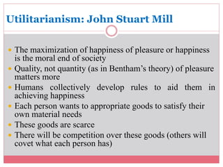 Utilitarianism: John Stuart Mill 
 The maximization of happiness of pleasure or happiness 
is the moral end of society 
 Quality, not quantity (as in Bentham’s theory) of pleasure 
matters more 
 Humans collectively develop rules to aid them in 
achieving happiness 
 Each person wants to appropriate goods to satisfy their 
own material needs 
 These goods are scarce 
 There will be competition over these goods (others will 
covet what each person has) 
 