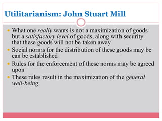 Utilitarianism: John Stuart Mill 
 What one really wants is not a maximization of goods 
but a satisfactory level of goods, along with security 
that these goods will not be taken away 
 Social norms for the distribution of these goods may be 
can be established 
 Rules for the enforcement of these norms may be agreed 
upon 
 These rules result in the maximization of the general 
well-being 
 