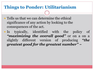 Things to Ponder: Utilitarianism 
 Tells us that we can determine the ethical 
significance of any action by looking to the 
consequences of the act. 
 Is typically, identified with the policy of 
“maximizing the overall good” or on a on a 
slightly different version of producing “the 
greatest good for the greatest number” ~ 
 