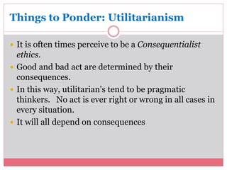 Things to Ponder: Utilitarianism 
 It is often times perceive to be a Consequentialist 
ethics. 
 Good and bad act are determined by their 
consequences. 
 In this way, utilitarian's tend to be pragmatic 
thinkers. No act is ever right or wrong in all cases in 
every situation. 
 It will all depend on consequences 
 