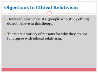 Objections to Ethical Relativism 
 However, most ethicists (people who study ethics) 
do not believe in this theory. 
 There are a variety of reasons for why they do not 
fully agree with ethical relativism. 
 