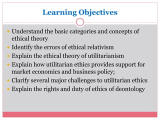 Learning Objectives 
 Understand the basic categories and concepts of 
ethical theory 
 Identify the errors of ethical relativism 
 Explain the ethical theory of utilitarianism 
 Explain how utilitarian ethics provides support for 
market economics and business policy; 
 Clarify several major challenges to utilitarian ethics 
 Explain the rights and duty of ethics of deontology 
 