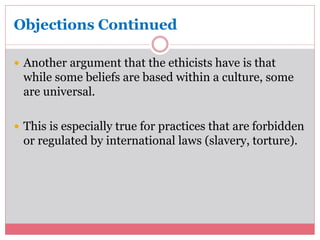Objections Continued 
 Another argument that the ethicists have is that 
while some beliefs are based within a culture, some 
are universal. 
 This is especially true for practices that are forbidden 
or regulated by international laws (slavery, torture). 
 