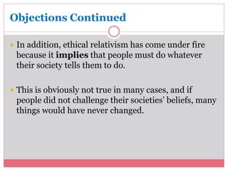 Objections Continued 
 In addition, ethical relativism has come under fire 
because it implies that people must do whatever 
their society tells them to do. 
 This is obviously not true in many cases, and if 
people did not challenge their societies’ beliefs, many 
things would have never changed. 
 
