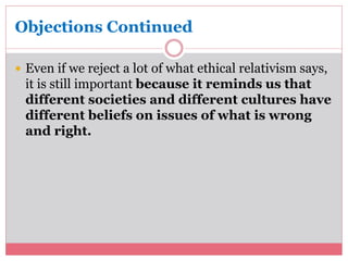 Objections Continued 
 Even if we reject a lot of what ethical relativism says, 
it is still important because it reminds us that 
different societies and different cultures have 
different beliefs on issues of what is wrong 
and right. 
 