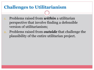 Challenges to Utilitarianism 
1. Problems raised from within a utilitarian 
perspective that involve finding a defensible 
version of utilitarianism; 
2. Problems raised from outside that challenge the 
plausibility of the entire utilitarian project. 
 