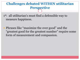 Challenges debated WITHIN utilitarian 
Perspective 
1st: all utilitarian's must find a defensible way to 
measure happiness. 
 Phrases like “maximize the over good” and the 
“greatest good for the greatest number” require some 
form of measurement and compassion. 
 
