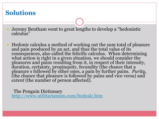 Solutions 
 Jeremy Bentham went to great lengths to develop a “hedonistic 
calculus” 
 Hedonic calculus a method of working out the sum total of pleasure 
and pain produced by an act, and thus the total value of its 
consequences, also called the felicific calculus. When determining 
what action is right in a given situation, we should consider the 
pleasures and pains resulting from it, in respect of their intensity, 
duration, certainty, propinquity, fecundity (the chance that a 
pleasure s followed by other ones, a pain by further pains. Purity, 
(the chance that pleasure is followed by pains and vice versa) and 
extent (the number of person affected). 
The Penguin Dictionary 
http://www.utilitarianism.com/hedcalc.htm 
 