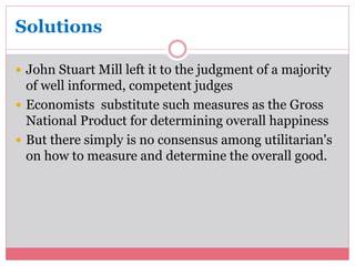 Solutions 
 John Stuart Mill left it to the judgment of a majority 
of well informed, competent judges 
 Economists substitute such measures as the Gross 
National Product for determining overall happiness 
 But there simply is no consensus among utilitarian's 
on how to measure and determine the overall good. 
 