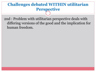 Challenges debated WITHIN utilitarian 
Perspective 
2nd : Problem with utilitarian perspective deals with 
differing versions of the good and the implication for 
human freedom. 
 