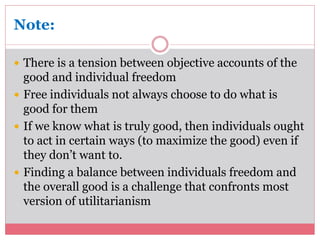 Note: 
 There is a tension between objective accounts of the 
good and individual freedom 
 Free individuals not always choose to do what is 
good for them 
 If we know what is truly good, then individuals ought 
to act in certain ways (to maximize the good) even if 
they don’t want to. 
 Finding a balance between individuals freedom and 
the overall good is a challenge that confronts most 
version of utilitarianism 
 