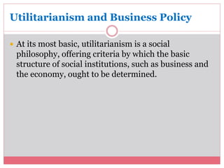 Utilitarianism and Business Policy 
 At its most basic, utilitarianism is a social 
philosophy, offering criteria by which the basic 
structure of social institutions, such as business and 
the economy, ought to be determined. 
 